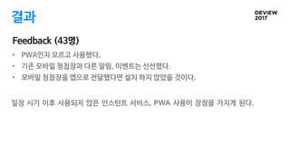 • PWA인지 모르고 사용했다.
• 기존 모바일 청첩장과 다른 알림, 이벤트는 신선했다.
• 모바일 청첩장을 앱으로 전달했다면 설치 하지 않았을 것이다.
결과
Feedback (43명)
일정 시기 이후 사용되지 않은 인스턴트 서비스, PWA 사용이 장점을 가지게 된다.
 