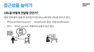 URL을 어떻게 전달할 것인가?
접근성을 높이기
• Physical Web(beacon) – bluethooth 설정, 무음 Notification
• NFC – NDEF record, 사용자의 능동적 접근 필요
매장 안에 들어 섰을 때 모바일기기로 Menu에 대한 URL를 띄우고 싶다.
 