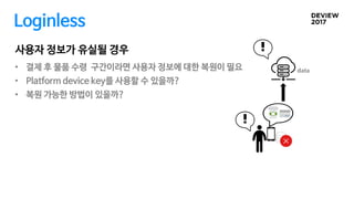 • 결제 후 물품 수령 구간이라면 사용자 정보에 대한 복원이 필요
• Platform device key를 사용할 수 있을까?
• 복원 가능한 방법이 있을까?
사용자 정보가 유실될 경우
data
Loginless
 