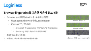 Mobile device 2
Diff
Browser fingerprint를 이용한 사용자 정보 복원
Mobile device 1
• Browser level에서 device 를 구분하는 방법
• User agent (browser info, resolution)
• Canvas 2D, WebGL
• Javascript  web engine  CPU / GPU  rendering
• Rendering 결과가 devic간 조금씩 다르다.
• 추출한 data를 key로 사용
• 특정 시간, 구간에 사용자를 구분하는데 활용
Loginless
<Canvas 2D로 text rendering시>
 