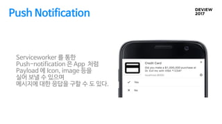 Push Notification
Serviceworker 를 통한
Push-notification 은 App 처럼
Payload 에 Icon, image 등을
실어 보낼 수 있으며
메시지에 대한 응답을 구할 수 도 있다.
 