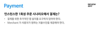 인스턴스한 1회성 주문 시나리오에서 결제는?
Payment
• 결제를 위한 추가적인 앱 설치를 요구하지 않아야 한다.
• Merchant 가 사용자가 원하는 지불수단을 제공해야 한다.
 