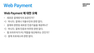 Web Payment 에 대한 오해
Web Payment
• 새로운 결제방식의 표준인가?
=> 아니다. 결제나 지불수단과 관련 없다.
• 결제와 관련된 새로운 인증기술을 제공하나?
=> 아니다. 결제 인증과 아무런 관련 없다.
• 웹 브라우저가 PG 역할을 대신해주는 것인가?
=> 결제 프로세스와 관련 없다.
 
