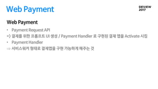 Web Payment
Web Payment
• Payment Request API
=> 결제를 위한 프롬프트 UI 생성 / Payment Handler 로 구현된 결재 앱을 Activate 시킴
• Payment Handler
 서비스워커 형태로 결제앱을 구현 가능하게 해주는 것
 