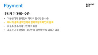 Payment
• 지불방식과 관계없이 하나의 함수만을 사용
• 하나의 콜과 콜백안에서 결제요청과 확인이 완료
• 지불수단 추가가 단순하고 쉬움
• 새로운 지불방식의 FLOW 를 공부해야 할 필요가 없음
우리가 기대하는 수준
 