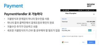 Payment
• 지불방식과 관계없이 하나의 함수만을 사용
• 하나의 콜과 콜백안에서 결제요청과 확인이 완료
• 지불수단 추가가 단순하고 쉬움
• 새로운 지불방식의 FLOW 를 공부해야 할 필요가 없음
PaymentHandler 로 가능하다
 