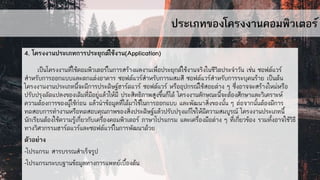 ประเภทของโครงงานคอมพิวเตอร์
4. โครงงานประเภทการประยุกต์ใช้งาน(Application)
เป็นโครงงานที่ใช้คอมพิวเตอร์ในการสร้างผลงานเพื่อประยุกต์ใช้งานจริงในชีวิตประจาวัน เช่น ซอฟต์แวร์
สาหรับการออกแบบและตกแต่งอาคาร ซอฟต์แวร์สาหรับการผสมสี ซอฟต์แวร์สาหรับการระบุคนร้าย เป็นต้น
โครงงานงานประเภทนี้จะมีการประดิษฐ์ฮาร์ดแวร์ ซอฟต์แวร์ หรืออุปกรณ์ใช้สอยต่าง ๆ ซึ่งอาจจะสร้างใหม่หรือ
ปรับปรุงดัดแปลงของเดิมที่มีอยู่แล้วให้มี ประสิทธิภาพสูงขึ้นก็ได้ โครงงานลักษณะนี้จะต้องศึกษาและวิเคราะห์
ความต้องการของผู้ใช้ก่อน แล้วนาข้อมูลที่ได้มาใช้ในการออกแบบ และพัฒนาสิ่งของนั้น ๆ ต่อจากนั้นต้องมีการ
ทดสอบการทางานหรือทดสอบคุณภาพของสิ่งประดิษฐ์แล้วปรับปรุงแก้ไขให้มีความสมบูรณ์ โครงงานประเภทนี้
นักเรียนต้องใช้ความรู้เกี่ยวกับเครื่องคอมพิวเตอร์ ภาษาโปรแกรม และเครื่องมือต่าง ๆ ที่เกี่ยวข้อง รวมทั้งอาจใช้วิธี
ทางวิศวกรรมฮาร์ดแวร์และซอฟต์แวร์ในการพัฒนาด้วย
ตัวอย่าง
-โปรแกรม สารบรรณสาเร็จรูป
-โปรแกรมระบบฐานข้อมูลทางการแพทย์เบื้องต้น
 
