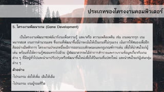 ประเภทของโครงงานคอมพิวเตอร์
5. โครงงานพัฒนาเกม (Game Development)
เป็นโครงงานพัฒนาซอฟต์แวร์เกมเพื่อความรู้ และ/หรือ ความเพลิดเพลิน เช่น เกมหมากรุก เกม
หมากฮอส เกมการคานวณเลข ซึ่งเกมที่พัฒนาขึ้นนี้น่าจะเน้นให้เป็นเกมที่ไม่รุนแรง เน้นการใช้สมองเพื่อฝึก
คิดอย่างมีหลักการ โครงงานประเภทนี้จะมีการออกแบบลักษณะและกฎเกณฑ์การเล่น เพื่อให้น่าสนใจเก่ผู้
เล่น พร้อมทั้งให้ความรู้สอดแทรกไปด้วย ผู้พัฒนาควรจะได้ทาการสารวจและรวบรวมข้อมูลเกี่ยวกับเกม
ต่าง ๆ ที่มีอยู่ทั่วไปและนามาปรับปรุงหรือพัฒนาขึ้นใหม่เพื่อให้ป็นเกมที่แปลกใหม่ และน่าสนใจแก่ผู้เล่นกลุ่ม
ต่าง ๆ
ตัวอย่าง
-โปรแกรม ต่อให้เพิ่ม เติมให้เต็ม
-โปรแกรม เกมผู้รอดชีวิต
 