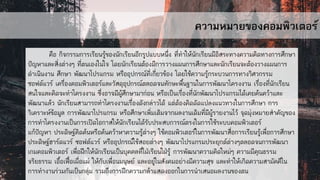 ความหมายของคอมพิวเตอร์
คือ กิจกรรมการเรียนรู้ของนักเรียนอีกรูปแบบหนึ่ง ที่ทาให้นักเรียนมีอิสระทางความคิดทางการศึกษา
ปัญหาและสิ่งต่างๆ ที่ตนเองในใจ โดยนักเรียนต้องมีการวางแผนการศึกษาและนักเรียนจะต้องวางแผนการ
ดาเนินงาน ศึกษา พัฒนาโปรแกรม หรืออุปกรณ์ที่เกี่ยวข้อง โดยใช้ความรู้กระบวนการทางวิศวกรรม
ซอฟต์แวร์ เครื่องคอมพิวเตอร์และวัสดุอุปกรณ์ตลอดจนทักษะพื้นฐานในการพัฒนาโครงงาน เรื่องที่นักเรียน
สนใจและคิดจะทาโครงงาน ซึ่งอาจมีผู้ศึกษามาก่อน หรือเป็นเรื่องที่นักพัฒนาโปรแกรมได้เคยค้นคว้าและ
พัฒนาแล้ว นักเรียนสามารถทาโครงงานเรื่องดังกล่าวได้ แต่ต้องคิดดัดแปลงแนวทางในการศึกษา การ
วิเคราะห์ข้อมูล การพัฒนาโปรแกรม หรือศึกษาเพิ่มเติมจากผลงานเดิมที่มีผู้รายงานไว้ จุดมุ่งหมายสาคัญของ
การทาโครงงานเป็นการเปิดโอกาสให้นักเรียนได้รับประสบการณ์ตรงในการใช้ระบบคอมพิวเตอร์
แก้ปัญหา ประดิษฐ์คิดค้นหรือค้นคว้าหาความรู้ต่างๆ ใช้คอมพิวเตอร์ในการพัฒนาสื่อการเรียนรู้เพื่อการศึกษา
ประดิษฐ์ฮาร์ดแวร์ ซอฟต์แวร์ หรืออุปกรณ์ใช้สอยต่างๆ พัฒนาโปรแกรมประยุกต์ต่างๆตลอดจนการพัฒนา
เกมคอมพิวเตอร์ เพื่อฝึกให้นักเรียนเป็นบุคคลที่ใฝ่เรียนใฝ่รู้ การพัฒนาความคิดใหม่ๆ ความมีคุณธรรม
จริยธรรม เอื้อเฟื้อเผื่อแผ่ ให้กับเพื่อนมนุษย์ และอยู่ในสังคมอย่างมีความสุข และทาให้เกิดความสามัคคีใน
การทางานร่วมกันเป็นกลุ่ม รวมถึงการฝึกความกล้าแสดงออกในการนาเสนอผลงานของตน
 