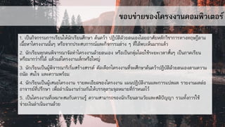 ขอบข่ายของโครงงานคอมพิวเตอร์
1. เป็นกิจกรรมการเรียนให้นักเรียนศึกษา ค้นคว้า ปฏิบัติดัวยตนเองโดยอาศัยหลักวิชาการทางทฤษฎีตาม
เนื้อหาโครงงานนั้นๆ หรือจากประสบการณ์และกิจกรรมต่าง ๆ ที่ได้พบเห็นมากแล้ว
2. นักเรียนทุกคนพิจารณาจัดทาโครงงานด้วยตนเอง หรือเป็นกลุ่มโดยใช้ระยะเวลาสั้นๆ เป็นภาคเรียน
หรือมากว่าก็ได้ แล้วแต่โครงงานเล็กหรือใหญ่
3. นักเรียนเป็นผู้พิจารณาริเริ่มสร้างสรรค์ คัดเลือกโครงงานที่จะศึกษาค้นคว้าปฏิบัติด้วยตนเองตามความ
ถนัด สนใจ และความพร้อม
4. นักเรียนเป็นผู้เสนอโครงงาน รายละเอียดของโครงงาน แผนปฏิบัติงานและการแปลผล รายงานผลต่อ
อาจารย์ที่ปรึกษา เพื่อดาเนินงานร่วมกันให้บรรลุตามจุดหมายที่กาหนดไว้
5. เป็นโครงงานที่เหมาะสมกับความรู้ ความสามารถของนักเรียนตามวัยและสติปัญญา รวมทั้งการใช้
จ่ายเงินดาเนินงานด้วย
 