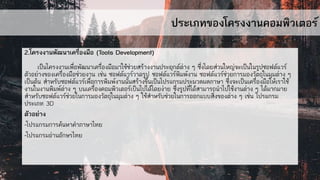 ประเภทของโครงงานคอมพิวเตอร์
2.โครงงานพัฒนาเครื่องมือ (Tools Development)
เป็นโครงงานเพื่อพัฒนาเครื่องมือมาใช้ช่วยสร้างงานประยุกต์ต่าง ๆ ซึ่งโดยส่วนใหญ่จะเป็นในรูปซอฟต์แวร์
ตัวอย่างของเครื่องมือช่วยงาน เช่น ซอฟต์แวร์วาดรูป ซอฟต์แวร์พิมพ์งาน ซอฟต์แวร์ช่วยการมองวัตถุในมุมต่าง ๆ
เป็นต้น สาหรับซอฟต์แวร์เพื่อการพิมพ์งานนั้นสร้างขึ้นเป็นโปรแกรมประมวลผลภาษา ซึ่งจะเป็นเครื่องมือให้เราใช้
งานในงานพิมพ์ต่าง ๆ บนเครื่องคอมพิวเตอร์เป็นไปได้โดยง่าย ซึ่งรูปที่ได้สามารถนาไปใช้งานต่าง ๆ ได้มากมาย
สาหรับซอฟต์แวร์ช่วยในการมองวัตถุในมุมต่าง ๆ ใช้สาหรับช่วยในการออกแบบสิ่งของต่าง ๆ เช่น โปรแกรม
ประเภท 3D
ตัวอย่าง
-โปรแกรมการค้นหาคาภาษาไทย
-โปรแกรมอ่านอักษรไทย
 
