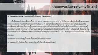 ประเภทของโครงงานคอมพิวเตอร์
3. โครงงานประเภทจาลองทฤษฎี (Theory Experiment)
เป็นโครงงานใช้คอมพิวเตอร์ในการจาลองการทดลองของสาขาต่าง ๆ เป็นโครงงานที่ผู้ทาต้องศึกษารวบรวม
ความรู้ หลักการ ข้อเท็จจริงและแนวความคิดต่าง ๆ อย่างลึกซึ้งในเรื่องที่ต้องการศึกษา แล้วเสนอเป็นแนวคิด
แบบจาลอง หลักการ ซึ่งอาจอยู่ในรูปของสมการ สูตร หรือคาอธิบายก็ได้ พร้อมทั้งนาเสนอวิธีการจาลองทฤษฎี
ด้วยคอมพิวเตอร์ การทาโครงงานประเภทนี้มีจุดสาคัญอยู่ที่ผู้ทาต้องมีความรู้เรื่องนั้น ๆ เป็นอย่างดี ตัวอย่าง เช่น
การทดลองเรื่องการไหลของเหลว การทดลองเรื่องพฤติกรรมของปลาอโรวาน่า ทฤษฎีการแบ่งแยกดีเอ็นเอ เป็นต้น
ตัวอย่าง
-การทดลองปัจจัยต่างๆ ในการเลี้ยงปลานิลด้วยคอมพิวเตอร์
-การทดลองปัจจัยต่างๆ ในการเพาะปลูกแก้วมังกรด้วยคอมพิวเตอร์
 