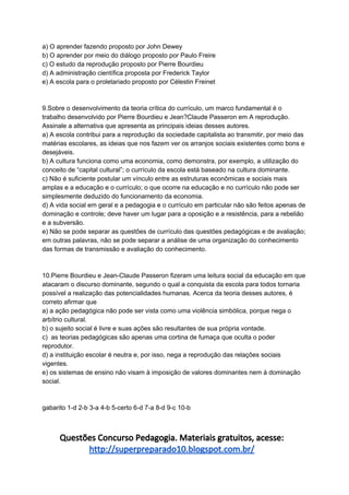 a) O aprender fazendo proposto por John Dewey
b) O aprender por meio do diálogo proposto por Paulo Freire
c) O estudo da reprodução proposto por Pierre Bourdieu
d) A administração científica proposta por Frederick Taylor
e) A escola para o proletariado proposto por Célestin Freinet
9.Sobre o desenvolvimento da teoria crítica do currículo, um marco fundamental é o
trabalho desenvolvido por Pierre Bourdieu e Jean?Claude Passeron em A reprodução.
Assinale a alternativa que apresenta as principais ideias desses autores.
a) A escola contribui para a reprodução da sociedade capitalista ao transmitir, por meio das
matérias escolares, as ideias que nos fazem ver os arranjos sociais existentes como bons e
desejáveis.
b) A cultura funciona como uma economia, como demonstra, por exemplo, a utilização do
conceito de “capital cultural”; o currículo da escola está baseado na cultura dominante.
c) Não é suficiente postular um vínculo entre as estruturas econômicas e sociais mais
amplas e a educação e o currículo; o que ocorre na educação e no currículo não pode ser
simplesmente deduzido do funcionamento da economia.
d) A vida social em geral e a pedagogia e o currículo em particular não são feitos apenas de
dominação e controle; deve haver um lugar para a oposição e a resistência, para a rebelião
e a subversão.
e) Não se pode separar as questões de currículo das questões pedagógicas e de avaliação;
em outras palavras, não se pode separar a análise de uma organização do conhecimento
das formas de transmissão e avaliação do conhecimento.
10.Pierre Bourdieu e Jean-Claude Passeron fizeram uma leitura social da educação em que
atacaram o discurso dominante, segundo o qual a conquista da escola para todos tornaria
possível a realização das potencialidades humanas. Acerca da teoria desses autores, é
correto afirmar que
a) a ação pedagógica não pode ser vista como uma violência simbólica, porque nega o
arbítrio cultural.
b) o sujeito social é livre e suas ações são resultantes de sua própria vontade.
c) as teorias pedagógicas são apenas uma cortina de fumaça que oculta o poder
reprodutor.
d) a instituição escolar é neutra e, por isso, nega a reprodução das relações sociais
vigentes.
e) os sistemas de ensino não visam à imposição de valores dominantes nem à dominação
social.
gabarito 1-d 2-b 3-a 4-b 5-certo 6-d 7-a 8-d 9-c 10-b
Questões Concurso Pedagogia. Materiais gratuitos, acesse:
http://superpreparado10.blogspot.com.br/
 