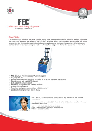 FEC
R
World Class Filter Testing Equipments
An ISO 9001 Certified Co.
Sales Office: 9A, Gurudwara Road, Hari Vihar (Kakraula), Opp. Metro Poll No. 816, New Delhi
110043 (INDIA).
Correspondence Address : Plot No. 35, K-1 Extn, Bank Wali Gali Gurudwara Road, Mohan Garden,
Uttam Nager, Delhi -110059.
Cell - 9811478874, 9811938703, 9212912990
E-mail - info@fecproduct.com/ inquiry_fec@yahoo.com
Website - www.fecproduct.com
This tester is used for testing the crush strength testing. With the proper accessories (optional), it’s also available to
test the column compress and adhesion strength of th corrugated board. It is equipments with a precise ball screw,
which drives the compression platen steadily along the guide track to compress the specimen. A high accurate
load cell detect the compression signal via the analyses of test program to display the test results on the indicator.
üM.S. Structure Powder coated or Automotive paint
üCapacity 200 Kg
üFixture adjustable up to maximum 200 mm OD or as per customer specification
üDigital readout with bright LED Display
üBoth side limit switch for safety
üPeak hold facility when max load will be done
üLoad and unload switch
üPeak hold facility (for maximum load will be in memory)
üLoad cell with original micro chip in dispay
Crush Tester
 