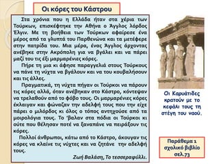 Οι κόρες του Κάστρου
Στα χρόνια που η Ελλάδα ήταν στα χέρια των
Τούρκων, επισκέφτηκε την Αθήνα ο Άγγλος λόρδος
Έλγιν. Με τη βοήθεια των Τούρκων αφαίρεσε ένα
μέρος από τα γλυπτά του Παρθενώνα και τα μετέφερε
στην πατρίδα του. Μια μέρα, ένας Άγγλος άρχοντας
ανέβηκε στην Ακρόπολη για να βγάλει και να πάρει
μαζί του τις έξι μαρμαρένιες κόρες.
Πήρε τη μια κι άφησε παραγγελιά στους Τούρκους
να πάνε τη νύχτα να βγάλουν και να του κουβαλήσουν
και τις άλλες.
Πραγματικά, τη νύχτα πήγαν οι Τούρκοι να πάρουν
τις κόρες αλλά, όταν ανέβηκαν στο Κάστρο, κόντεψαν
να τρελαθούν από το φόβο τους. Οι μαρμαρένιες κόρες
έκλαιγαν και φώναζαν την αδελφή τους που την είχε
πάρει ο μιλόρδος κι όλος ο τόπος αντηχούσε από τα
μοιρολόγια τους. Το ’βαλαν στα πόδια οι Τούρκοι κι
ούτε που θέλησαν ποτέ να ξαναπάνε να πειράξουν τις
κόρες.
Πολλοί άνθρωποι, κάτω από το Κάστρο, άκουγαν τις
κόρες να κλαίνε τις νύχτες και να ζητάνε την αδελφή
τους.
Ζωή Βαλάση,Το τεσσεραφύλλι.
Παράθεμα 1
σχολικό βιβλίο
σελ.73
Οι Καρυάτιδες
κρατούν με το
κεφάλι τους τη
στέγη του ναού.
 
