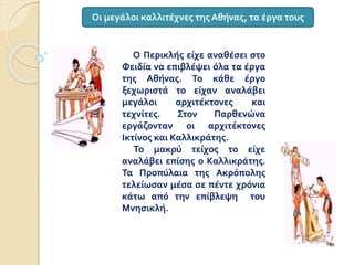 Ο Περικλής είχε αναθέσει στο
Φειδία να επιβλέψει όλα τα έργα
της Αθήνας. Το κάθε έργο
ξεχωριστά το είχαν αναλάβει
μεγάλοι αρχιτέκτονες και
τεχνίτες. Στον Παρθενώνα
εργάζονταν οι αρχιτέκτονες
Ικτίνος και Καλλικράτης.
Το μακρύ τείχος το είχε
αναλάβει επίσης ο Καλλικράτης.
Τα Προπύλαια της Ακρόπολης
τελείωσαν μέσα σε πέντε χρόνια
κάτω από την επίβλεψη του
Μνησικλή.
Οι μεγάλοι καλλιτέχνες της Αθήνας, τα έργα τους
 
