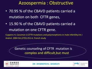 Azoospermia : Obstructive
• 70.95 % of the CBAVD patients carried a
mutation on both CFTR genes,
• 15.90 % of the CBAVD patients carried a
mutation on one CFTR gene.
Cuppens H, Cassiman JJ.CFTR mutations and polymorphisms in male infertility.Int J
Androl. 2004 Oct;27(5):251-6. French study
Genetic counseling of CFTR mutation is
complex and difficult,but must
 