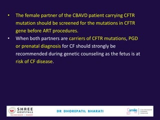 • The female partner of the CBAVD patient carrying CFTR
mutation should be screened for the mutations in CFTR
gene before ART procedures.
• When both partners are carriers of CFTR mutations, PGD
or prenatal diagnosis for CF should strongly be
recommended during genetic counseling as the fetus is at
risk of CF disease.
 