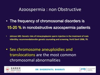 Azoospermia : non Obstructive
• The frequency of chromosomal disorders is
15-20 % in nonobstructive azoospermia patients
• Johnson MD: Genetic risks of intracytoplasmic sperm injection in the treatment of male
infertility: recommendationsfor genetic counseling and screening. Fertil Steril 1998; 70:
• Sex chromosome aneuploidies and
translocations are the most common
chromosomal abnormalities
 
