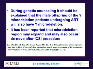 • During genetic counseling it should be
explained that the male offspring of the Y
microdeletion patients undergoing ART
will also have Y microdeletion.
• It has been reported that microdeletion
region may expand and may also occur
de-novo after ICSI procedure
Lee SH, Ahn SY, Lee KW, Kwack K, Jun HS, Cha KY. Intracytoplasmic sperm injection
may lead to Vertical transmission, expansion, and de novo occurrence of Y-chromosome
microdeletions in male fetuses.Fertil Steril. 2006 May;85(5):1512-5.
 