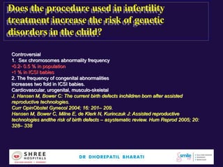 Does the procedure used in infertility
treatment increase the risk of genetic
disorders in the child?
Controversial
1. Sex chromosomes abnormality frequency
•0.2- 0.5 % in population
•1 % in ICSI babies
2. The frequency of congenital abnormalities
increases two fold in ICSI babies.
Cardiovascular, urogenital, musculo-skeletal
J, Hansen M, Bower C: The current birth defects inchildren born after assisted
reproductive technologies.
Curr OpinObstet Gynecol 2004; 16: 201– 209.
Hansen M, Bower C, Milne E, de Klerk N, Kurinczuk J: Assisted reproductive
technologies andthe risk of birth defects – asystematic review. Hum Reprod 2005; 20:
328– 338
 