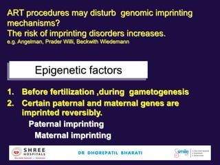 Epigenetic factors
1. Before fertilization ,during gametogenesis
2. Certain paternal and maternal genes are
imprinted reversibly.
Paternal imprinting
Maternal imprinting
ART procedures may disturb genomic imprinting
mechanisms?
The risk of imprinting disorders increases.
e.g. Angelman, Prader Willi, Beckwith Wiedemann
 