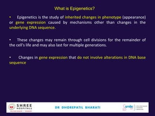 What is Epigenetics?
• Epigenetics is the study of inherited changes in phenotype (appearance)
or gene expression caused by mechanisms other than changes in the
underlying DNA sequence.
• These changes may remain through cell divisions for the remainder of
the cell's life and may also last for multiple generations.
• Changes in gene expression that do not involve alterations in DNA base
sequence
 