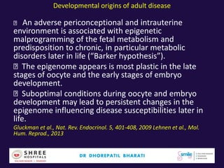 Developmental origins of adult disease
An adverse periconceptional and intrauterine
environment is associated with epigenetic
malprogramming of the fetal metabolism and
predisposition to chronic, in particular metabolic
disorders later in life (“Barker hypothesis”).
The epigenome appears is most plastic in the late
stages of oocyte and the early stages of embryo
development.
Suboptimal conditions during oocyte and embryo
development may lead to persistent changes in the
epigenome influencing disease susceptibilities later in
life.
Gluckman et al., Nat. Rev. Endocrinol. 5, 401-408, 2009 Lehnen et al., Mol.
Hum. Reprod., 2013
 