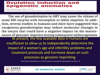 At present, the few available data in humans are
insufficient to allow us to independently determine the
impact of a woman's age and infertility problems and
treatment protocols and hormone doses on such
processes as genomic imprinting.
(Fertil Steril! 2013;99:616–23. !2013 by American Society for Reproductive medicine .)
 