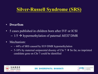 Silver-Russell Syndrome (SRS)
• Dwarfism
• 5 cases published in children born after IVF or ICSI
– 1/5  hypermethylation of paternal MEST DMR
• Mechanism:
– ~ 44% of SRS caused by H19 DMR hypomethylation
– 5-10% by maternal uniparental disomy of Chr 7  So far, no imprinted
candidate gene on Chr 7 could be identified
 
