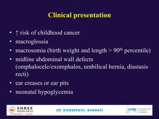 Clinical presentation
• ↑ risk of childhood cancer
• macroglossia
• macrosomia (birth weight and length > 90th percentile)
• midline abdominal wall defects
(omphalocele/exomphalos, umbilical hernia, diastasis
recti)
• ear creases or ear pits
• neonatal hypoglycemia
 