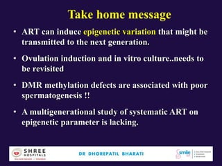 Take home message
• ART can induce epigenetic variation that might be
transmitted to the next generation.
• Ovulation induction and in vitro culture..needs to
be revisited
• DMR methylation defects are associated with poor
spermatogenesis !!
• A multigenerational study of systematic ART on
epigenetic parameter is lacking.
 