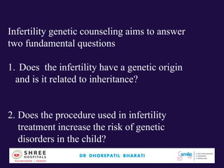 Infertility genetic counseling aims to answer
two fundamental questions
1. Does the infertility have a genetic origin
and is it related to inheritance?
2. Does the procedure used in infertility
treatment increase the risk of genetic
disorders in the child?
 