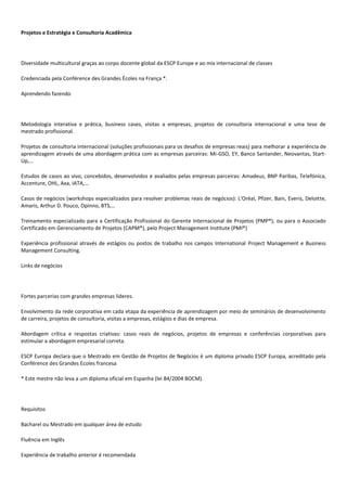Projetos e Estratégia e Consultoria Acadêmica
Diversidade multicultural graças ao corpo docente global da ESCP Europe e ao mix internacional de classes
Credenciada pela Conférence des Grandes Écoles na França *.
Aprendendo fazendo
Metodologia interativa e prática, business cases, visitas a empresas, projetos de consultoria internacional e uma tese de
mestrado profissional.
Projetos de consultoria internacional (soluções profissionais para os desafios de empresas reais) para melhorar a experiência de
aprendizagem através de uma abordagem prática com as empresas parceiras: Mi-GSO, EY, Banco Santander, Neovantas, Start-
Up,…
Estudos de casos ao vivo, concebidos, desenvolvidos e avaliados pelas empresas parceiras: Amadeus, BNP Paribas, Telefónica,
Accenture, OHL, Axa, IATA,…
Casos de negócios (workshops especializados para resolver problemas reais de negócios): L'Oréal, Pfizer, Bain, Everis, Deloitte,
Amaris, Arthur D. Pouco, Opinno, BTS,…
Treinamento especializado para a Certificação Profissional do Gerente Internacional de Projetos (PMP®), ou para o Associado
Certificado em Gerenciamento de Projetos (CAPM®), pelo Project Management Institute (PMI®)
Experiência profissional através de estágios ou postos de trabalho nos campos International Project Management e Business
Management Consulting.
Links de negócios
Fortes parcerias com grandes empresas líderes.
Envolvimento da rede corporativa em cada etapa da experiência de aprendizagem por meio de seminários de desenvolvimento
de carreira, projetos de consultoria, visitas a empresas, estágios e dias de empresa.
Abordagem crítica e respostas criativas: casos reais de negócios, projetos de empresas e conferências corporativas para
estimular a abordagem empresarial correta.
ESCP Europa declara que o Mestrado em Gestão de Projetos de Negócios é um diploma privado ESCP Europa, acreditado pela
Conférence des Grandes Ecoles francesa
* Este mestre não leva a um diploma oficial em Espanha (lei 84/2004 BOCM).
Requisitos
Bacharel ou Mestrado em qualquer área de estudo
Fluência em Inglês
Experiência de trabalho anterior é recomendada
 