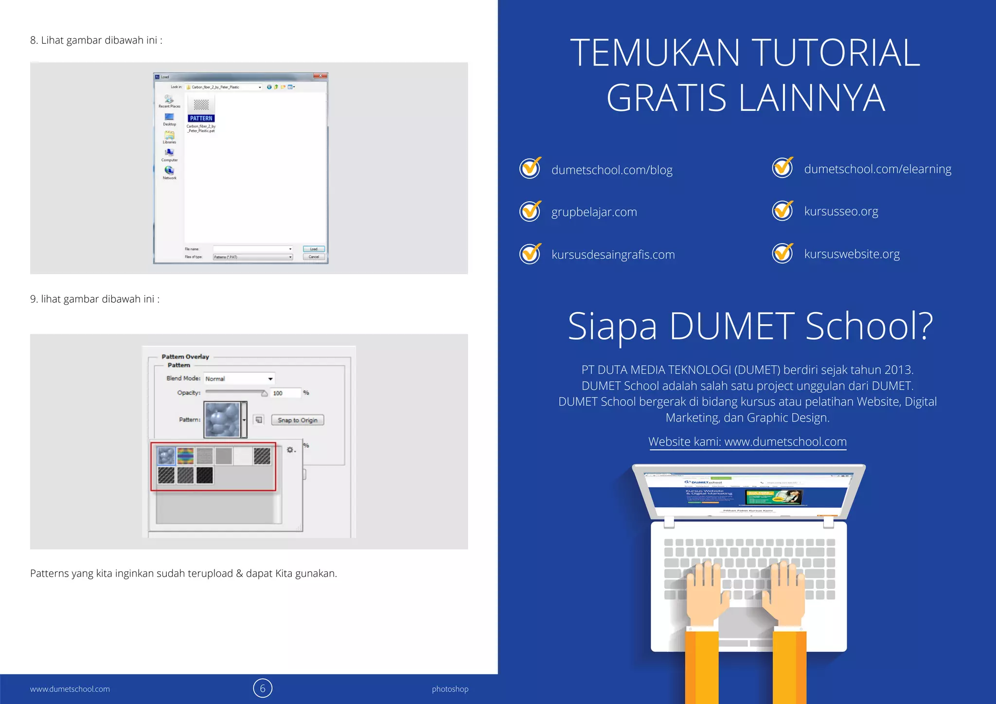 6 7photoshop photoshopwww.dumetschool.com www.dumetschool.com
8. Lihat gambar dibawah ini :
9. lihat gambar dibawah ini :
Patterns yang kita inginkan sudah terupload & dapat Kita gunakan.
TEMUKAN TUTORIAL
GRATIS LAINNYA
Siapa DUMET School?
dumetschool.com/blog
grupbelajar.com
dumetschool.com/elearning
kursusseo.org
kursuswebsite.org
PT DUTA MEDIA TEKNOLOGI (DUMET) berdiri sejak tahun 2013.
DUMET School adalah salah satu project unggulan dari DUMET.
DUMET School bergerak di bidang kursus atau pelatihan Website, Digital
Marketing, dan Graphic Design.
Website kami: www.dumetschool.com
 
