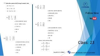 www.facebook.com/fcoursesbd
Follow Now
Class: 23
*** Solve the system of Eqn
using Creamer’s rule.
2x + 3y - z = 1
4x + y - 3z = 11
3x – 2y + 5z = 21
D =
2 3 −1
4 1 −3
3 −2 5
= 2 (5-6)-3(20+9)-1(-8-3)
= 2(-1) – 3(29) –1(-11)
= -2 -87+11
= -89+11
= -78
𝐷𝑥=
1 3 −1
11 1 −3
21 −2 5
= 1(5-6)-3(55+63)-1(-22-21)
= 1(-1)-3(118)-1(-43)
= -1-354+43
= -355+43
= -312
𝐷𝑦 =
2 1 −1
4 11 −3
3 21 5
= 2(55+63) -1(20+9)-1(84-33)
= 2(118)-1(29)-1(51)
= 236-29-51
= 236-80
= 156
𝐷𝑧=
2 3 1
4 1 11
3 −2 21
= 2(21+22)-3(84-33) +1(-8-3)
= 2(43)-3(51) + 1(-11)
= 86-153-11
= 86 -164
= -78
Cremer’s rule we know that,
x =
𝐷 𝑥
𝐷
=
−312
−78
= 4
y =
𝐷 𝑦
𝐷
=
156
−78
= -2
z =
𝐷 𝑧
𝐷
=
−78
−78
= 1
(x,y,z)= (4, -2, 1) (Ans)
 