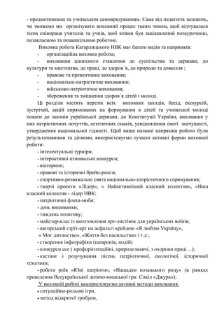- предметниками та учнівським самоврядуванням. Саме від педагогів залежить,
чи зможемо ми організувати виховний процес таким чином, щоб відчувалася
тісна співпраця учителів та учнів, щоб кожен був зацікавлений позаурочною,
позакласною та позашкільною роботою.
Виховна робота Кагарлицького НВК має багато видів та напрямків:
- організаційна виховна робота;
- виховання ціннісного ставлення до суспільства та держави, до
культури та мистецтва, до праці, до здоров’я, до природи та довкілля ;
- правове та превентивне виховання;
- національно-патріотичне виховання;
- військово-патріотичне виховання;
- збереження та зміцнення здоров´я дітей і молоді.
Ці розділи містять перелік всіх виховних заходів, бесід, екскурсій,
зустрічей, акцій спрямованих на формування в дітей та учнівської молоді
поваги до законів української держави, до Конституції України, виховання у
них патріотичних почуттів, естетичних смаків, усвідомлення своєї значущості,
утвердження національної гідності. Щоб вище названі напрямки роботи були
результативними та дієвими, використовуємо сучасні активні форми виховної
роботи:
- інтелектуальні турніри;
- інтерактивні пізнавальні конкурси;
- вікторини;
- правові та історичні брейн-ринги;
- спортивно-розважальні свята національно-патріотичного спрямування;
- творчі проекти «Лідер», « Найактивніший класний колектив», «Наш
класний колектив - лідер НВК;
- патріотичні флеш-моби;
- день вишиванки;
- тиждень позитиву;
- майстер-клас із виготовлення арт-листівок для українських воїнів;
- авторський стріт-арт на асфальті крейдою «Я люблю Україну»,
« Моє дитинство», «Життя без насильства» і т.д.;
- створення інфографіки (шевронів, подій)
- конкурси есе ( профорієнтаційні, природознавчі, з охорони праці…);
- кастинг і розучування пісень патріотичної, екологічої, історичної
тематики;
- робота роїв «Юні патріоти», «Нащадки козацького роду» (в рамках
проведення Всеукраїнської дитячо-юнацької гри Сокіл «Джура»);
У виховній роботі використовуємо активні методи виховання:
 ситуаційно-рольові ігри,
 метод відкритої трибуни,
 