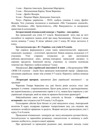 1 клас – Коротка Анастасія, Даниленко Маргарита;
2 клас – Матюшенкова Каріна, Чепак Вероніка;
3 клас – Дробот Валерія;
4 клас – Рященко Марія; Демиденко Анастасія.
Титул «Чарівна україночка – 2019» здобула учениця 3 класу Дробот
Валерія. Усіх учасниць відзначили в номінаціях «Міс Глядацьких симпатій»,
«Міс Посмішка», «Міс Артистичність», «Міс Вишуканість» та нагородили
грамотами й солодощами.
Інтерактивний пізнавальний конкурс « Україна – моя країна»
Був проведений для учнів 5-7 класів. Вищеназваний захід мав на меті
поглибити та закріпити знання дітей про нашу Батьківщину. Почесне І місце
посіла команда 7 класу, ІІ місце зайняли учні 5 класу, ІІІ місце дісталось 6
класу.
Інтелектуальна гра « Я і Україна» для учнів 6-9 класів.
Гра сприяла формуванню в учнів таких компетентностей; моральної,
соціальної, художньо – естетичної, предметної. Кожна команда складалася із 5
учасників. Учні старанно готувалися до гри: виготовляли
емблеми, презентували девіз, речівку, повторили навчальний матеріал із
окремих предметів. Зовнішній вигляд учасників та глядачів відповідав
тематиці гри. Перемогу здобула команда 7 класу.
Напередодні Дня української писемності й мови у Кагарлицькому НВК
«ЗОШ І-ІІ ступенів – ліцей» було проведено мовознавчий турнір «Джерельна,
світанкова українська мова» між учнями 5-7 класів. Перемогу здобула команда
5 класу.
Літературні ярмарки, присвячені Дню української писемності – це
традиція!
Черненко Тамара Борисівна ось уже багато років поспіль готує такі
ярмарки із учнями старшокласниками. Цього року, разом із другокурсниками,
які перевтілювались у різноманітних героїв із п’єс, можна було поринути у світ
української літератури, який не може не вражати багатством драматургії.
Найулюбленіше свято всіх учнів, учителів та батьків – «Андріївські
вечорниці», яке готували учні 8-9 класів, І та ІІ курсів.
Господарями дійства були батьки та учні випускного класу. Аматорський
колектив ІІ курсу подарував справжнє театралізоване шоу для глядачів, яке
залишило незабутні враження та радість. Яскраві виступи презентували учні І
курсу, 9 та 8 класів.
Проведення пізнавальних конкурсів дає змогу виховувати духовно багату,
інтелектуально та гармонійно розвинену, самодостатню та впевнену в своїх
знаннях особистість, патріота нашої держави.
При організації та проведенні родинних свят, виховних заходів, годин
 