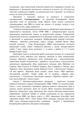 спілкування наш педагогічний колектив намагається створювати ситуації для
формування у вихованців діяльнісного ставлення до всього, що об’єднується
поняттям «національні скарби», до національних свят і традицій та готовності
молоді до захисту Батьківщини.
Важливим є залучення ліцеїстів до діяльності в учнівському
самоврядуванні. Самоврядування – це реальний безперервний процес
залучення учнів до суспільних справ. Маючи діючу модель учнівського
самоврядування, наш НВК не тільки дає знання, а й виховує людину в дусі
патріотизму, вчить добру, порядності.
Учнівське самоврядування розглядається як лабораторія громадянського та
патріотичного виховання. Актив ЛУВР НВК є співорганізатором заходів,
присвячених національним святам та патріотичним заходам. Утвердженню
патріотичних почуттів, співпричетності до важливих подій сприяє участь учнів
в організації та проведенні конкурсів «Найактивніший класний колектив»,
«Найвищі навчальні досягнення», проект «Лідер», творчий проект «Наш
класний колектив – лідер Кагарлицького НВК» (виготовлення леп-буків,
презентацій класів, панно, портфоліо). Гран-прі у цьому конкурсі-проекті
здобув 7 клас, перше місце розділили 1 і 4 класи, а роботи 2, 3 і 5 класу
вибороли друге місце.
Виховання учнів в позакласній роботі позитивно впливає на становлення
особистості учнів, виводить їхні моральні уявлення за межі повсякденних
відносин. Протягом навчального року проводимо ряд загальношкільних
тематичних лінійок патріотичного, правового, екологічного, психологічного,
предметного спрямування: День українського козацтва, День Збройних сил
України, День Гідності та Свободи України, День Соборності України, День
Перемоги, День вшанування Героїв Небесної Сотні; « Конституція України»,
«Я маю право!», «Бережімо рідну землю», «День води», «Мій характер»,
«Кольоровий настрій», «Твори добро, бо ти людина», «Цариця наук-
математика», « Спілкуємося іноземними мовами», «Правила дорожні знай -
своє життя оберігай» і багато інших.
Заходи з військово-патріотичного виховання – невід'ємна складова
навчально-виховного процесу Кагарлицького НВК «ЗОШ І-ІІ ступенів-ліцей».
Згідно з цією концепцією виховання протягом кожного навчального року в
нашому закладі проходить акція під гаслом «Вони захищали Батьківщину».
Протягом навчального року проводимо ряд заходів військово-патріотичного
спрямування: тематичні лінійки та години спілкування; на них запрошуємо
батьків учнів НВК, які брали участь в АТО; проводимо благодійні акції
«Допомога воїнам АТО», «Лист воїнам АТО», конкурси, змагання серед учнів
НВК щодо військово-патріотичного виховання, зустрічі з працівниками
Кагарлицького районного військового комісаріату.
 