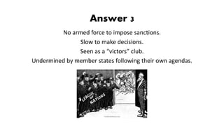 Answer 3
No armed force to impose sanctions.
Slow to make decisions.
Seen as a “victors” club.
Undermined by member states following their own agendas.
