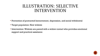  Prevention of protracted bereavement, depression, and social withdrawal
 Target population: New widows
 Intervention: Widows are paired with a widow contact who provides emotional
support and practical assistance
10
 