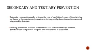 13
 Secondary prevention seeks to lower the rate of established cases of the disorder
or illness in the population (prevalence) through early detection and treatment of
diagnosable diseases.
 Tertiary prevention includes interventions that reduce disability, enhance
rehabilitation and prevent relapses and recurrences of the illness.
 