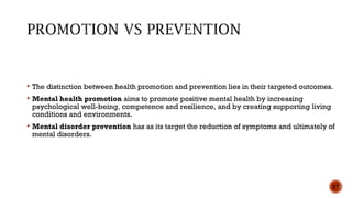  The distinction between health promotion and prevention lies in their targeted outcomes.
 Mental health promotion aims to promote positive mental health by increasing
psychological well-being, competence and resilience, and by creating supporting living
conditions and environments.
 Mental disorder prevention has as its target the reduction of symptoms and ultimately of
mental disorders.
17
 