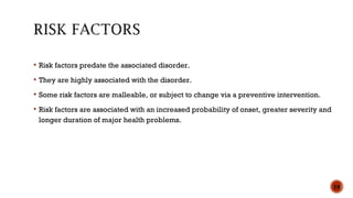  Risk factors predate the associated disorder.
 They are highly associated with the disorder.
 Some risk factors are malleable, or subject to change via a preventive intervention.
 Risk factors are associated with an increased probability of onset, greater severity and
longer duration of major health problems.
18
 