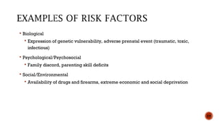  Biological
 Expression of genetic vulnerability, adverse prenatal event (traumatic, toxic,
infectious)
 Psychological/Psychosocial
 Family discord, parenting skill deficits
 Social/Environmental
 Availability of drugs and firearms, extreme economic and social deprivation
19
 