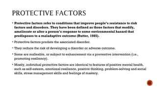  Protective factors refer to conditions that improve people’s resistance to risk
factors and disorders. They have been defined as those factors that modify,
ameliorate or alter a person’s response to some environmental hazard that
predisposes to a maladaptive outcome (Rutter, 1985).
 Protective factors predate the associated disorder.
 They reduce the risk of developing a disorder or adverse outcome.
 Some are malleable, or subject to enhancement via a preventive intervention (i.e.,
promoting resiliency).
 Mostly, individual protective factors are identical to features of positive mental health,
such as self-esteem, emotional resilience, positive thinking, problem-solving and social
skills, stress management skills and feelings of mastery.
21
 