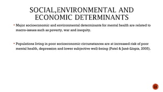  Major socioeconomic and environmental determinants for mental health are related to
macro-issues such as poverty, war and inequity.
 Populations living in poor socioeconomic circumstances are at increased risk of poor
mental health, depression and lower subjective well-being (Patel & Jané-Llopis, 2005).
24
 