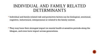  Individual and family-related risk and protective factors can be biological, emotional,
cognitive, behavioural, interpersonal or related to the family context.
 They may have their strongest impact on mental health at sensitive periods along the
lifespan, and even have impact across generations.
26
 