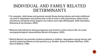  For example, child abuse and parental mental illness during infancy and early childhood
can lead to depression and anxiety later in life as well in next generations, while secure
attachment and family social support can reduce such risks (Hoefnagels, 2005; Beardslee,
Solantaus & van Doesum, 2005).
 Maternal risk behaviour during pregnancy and aversive events early in life can cause
neuropsychological vulnerabilities (Brown & Sturgeon, 2005).
 Marital discord can precede conduct problems in children, depression among women and
alcohol-related problems in both parents (e.g. Sandler, Ayers & Dawson-McClure, 2005;
Dyer & Halford, 1998).
27
 