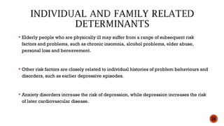  Elderly people who are physically ill may suffer from a range of subsequent risk
factors and problems, such as chronic insomnia, alcohol problems, elder abuse,
personal loss and bereavement.
 Other risk factors are closely related to individual histories of problem behaviours and
disorders, such as earlier depressive episodes.
 Anxiety disorders increase the risk of depression, while depression increases the risk
of later cardiovascular disease.
28
 